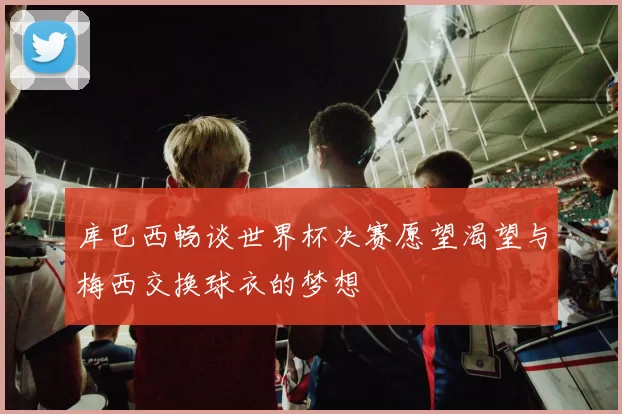 库巴西畅谈世界杯决赛愿望渴望与梅西交换球衣的梦想