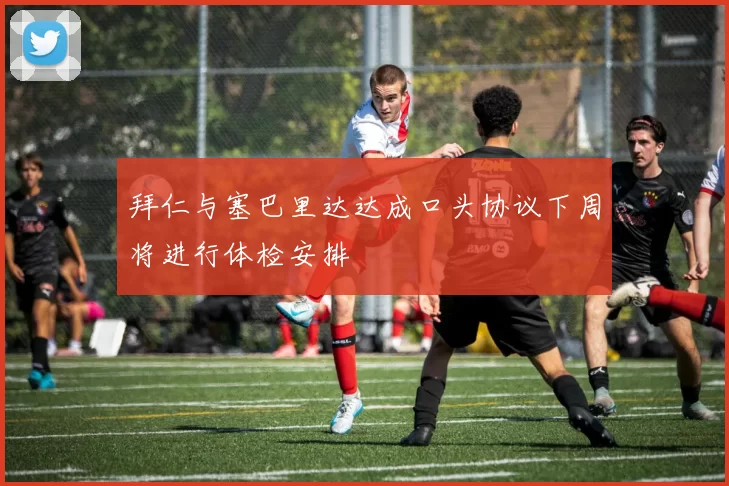 拜仁与塞巴里达达成口头协议下周将进行体检安排