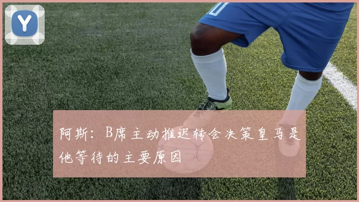 阿斯：B席主动推迟转会决策皇马是他等待的主要原因