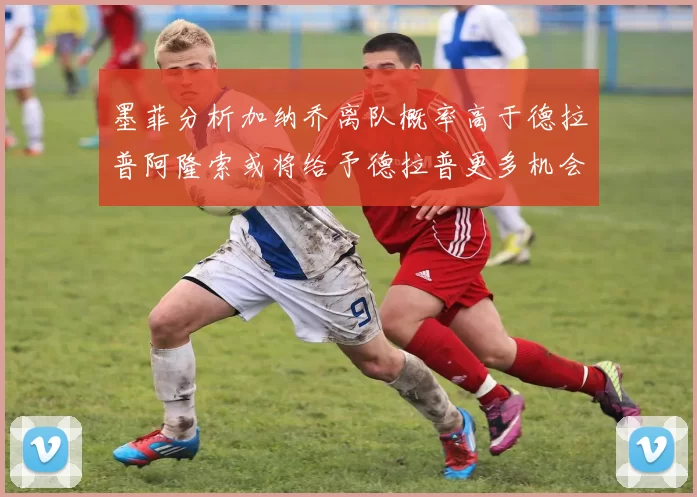 墨菲分析加纳乔离队概率高于德拉普阿隆索或将给予德拉普更多机会