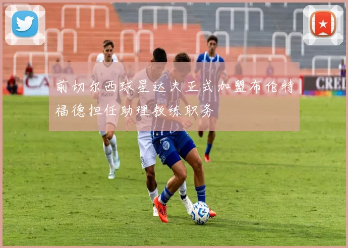 前切尔西球星达夫正式加盟布伦特福德担任助理教练职务