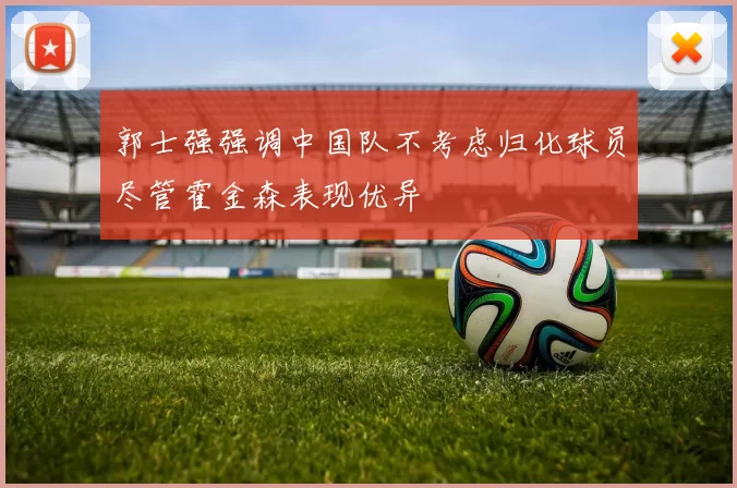 郭士强强调中国队不考虑归化球员尽管霍金森表现优异