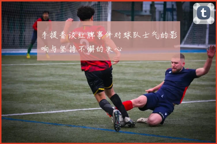 李提香谈红牌事件对球队士气的影响与坚持不懈的决心