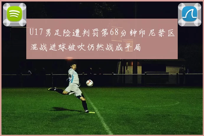 U17男足险遭判罚第68分钟印尼禁区混战进球被吹仍然战成平局