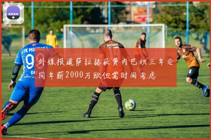 外媒报道萨拉赫获费内巴切三年合同年薪2000万欧但需时间考虑