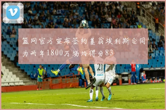 篮网官方宣布签约基翁埃利斯合同为两年1800万场均得分83