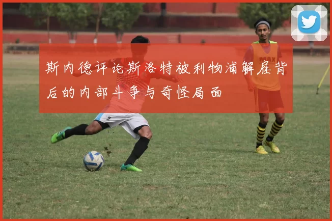 斯内德评论斯洛特被利物浦解雇背后的内部斗争与奇怪局面