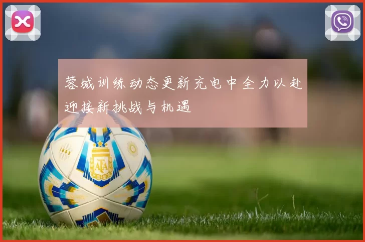 蓉城训练动态更新充电中全力以赴迎接新挑战与机遇