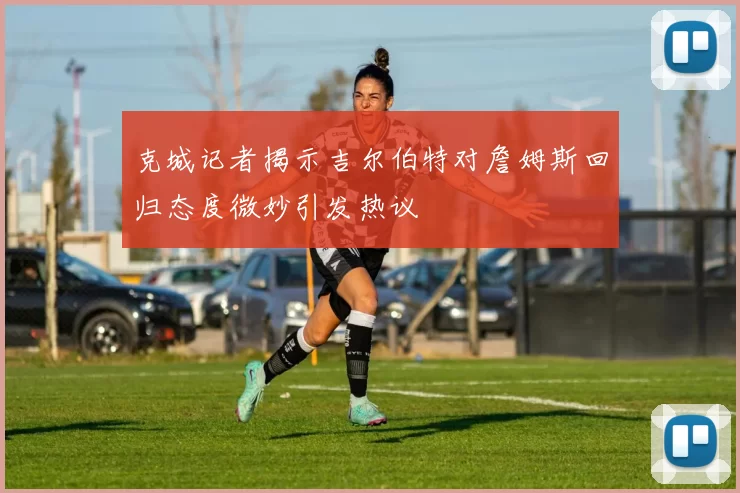 克城记者揭示吉尔伯特对詹姆斯回归态度微妙引发热议