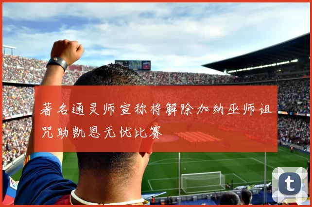 著名通灵师宣称将解除加纳巫师诅咒助凯恩无忧比赛