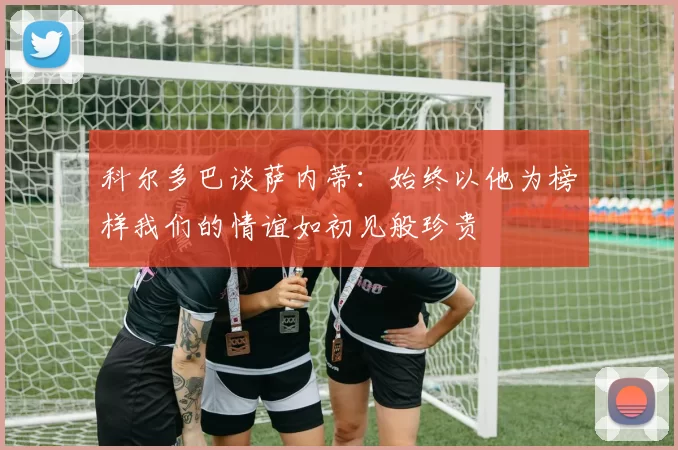 科尔多巴谈萨内蒂：始终以他为榜样我们的情谊如初见般珍贵
