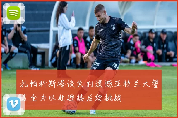 扎帕科斯塔谈失利遗憾亚特兰大誓言全力以赴迎接后续挑战