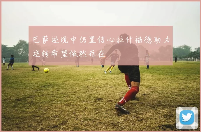 巴萨逆境中仍显信心拉什福德助力逆转希望依然存在