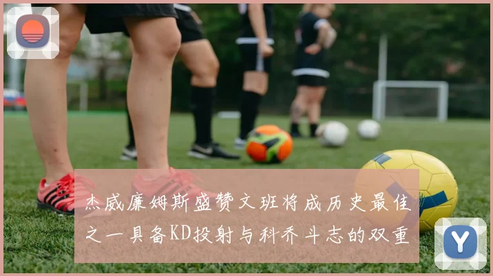 杰威廉姆斯盛赞文班将成历史最佳之一具备KD投射与科乔斗志的双重优势